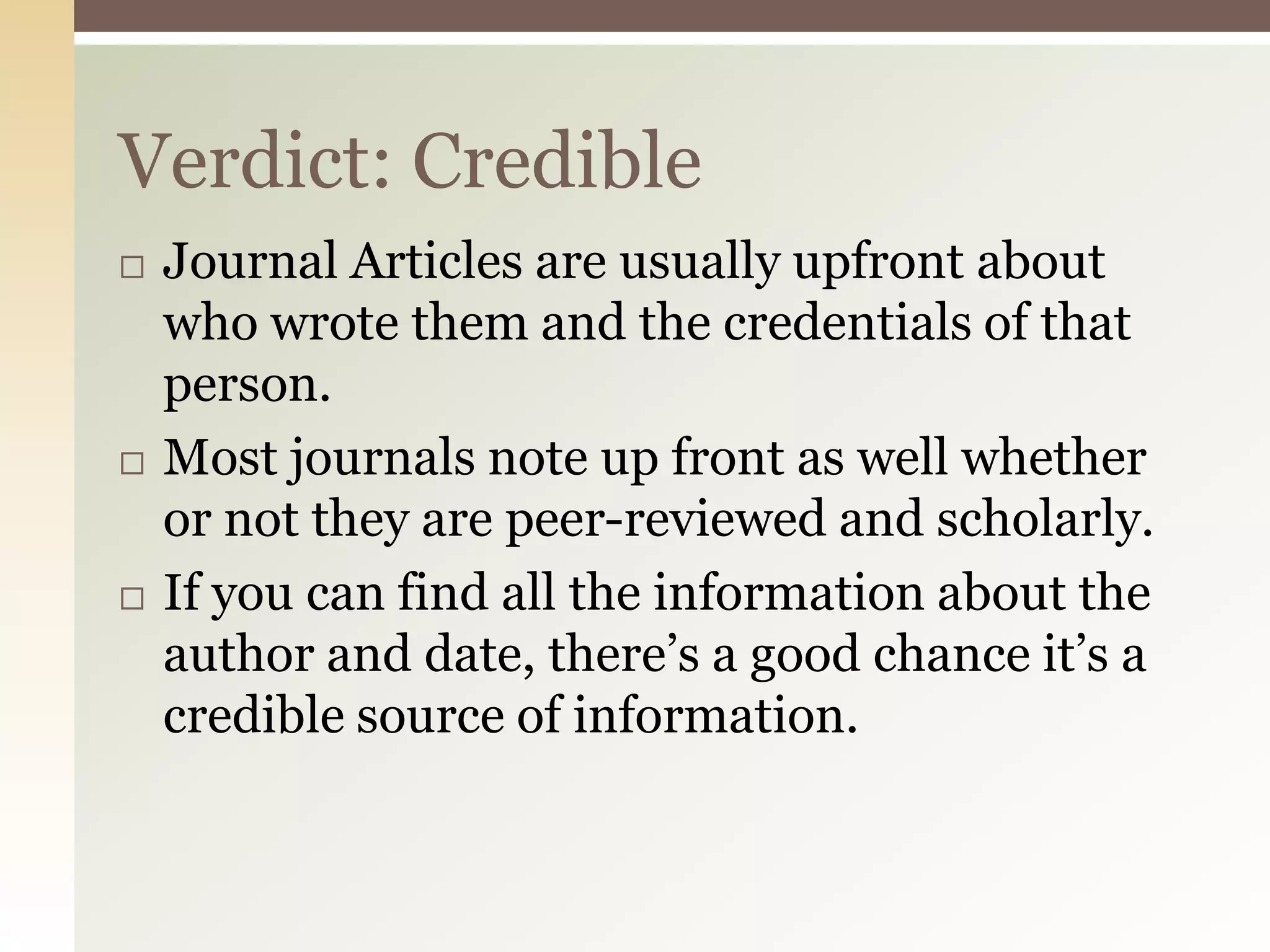 Verdict: Credible
   Journal Articles are usually upfront about
    who wrote them and the credentials of that
    person.
   Most journals note up front as well whether
    or not they are peer-reviewed and scholarly.
   If you can find all the information about the
    author and date, there’s a good chance it’s a
    credible source of information.
 