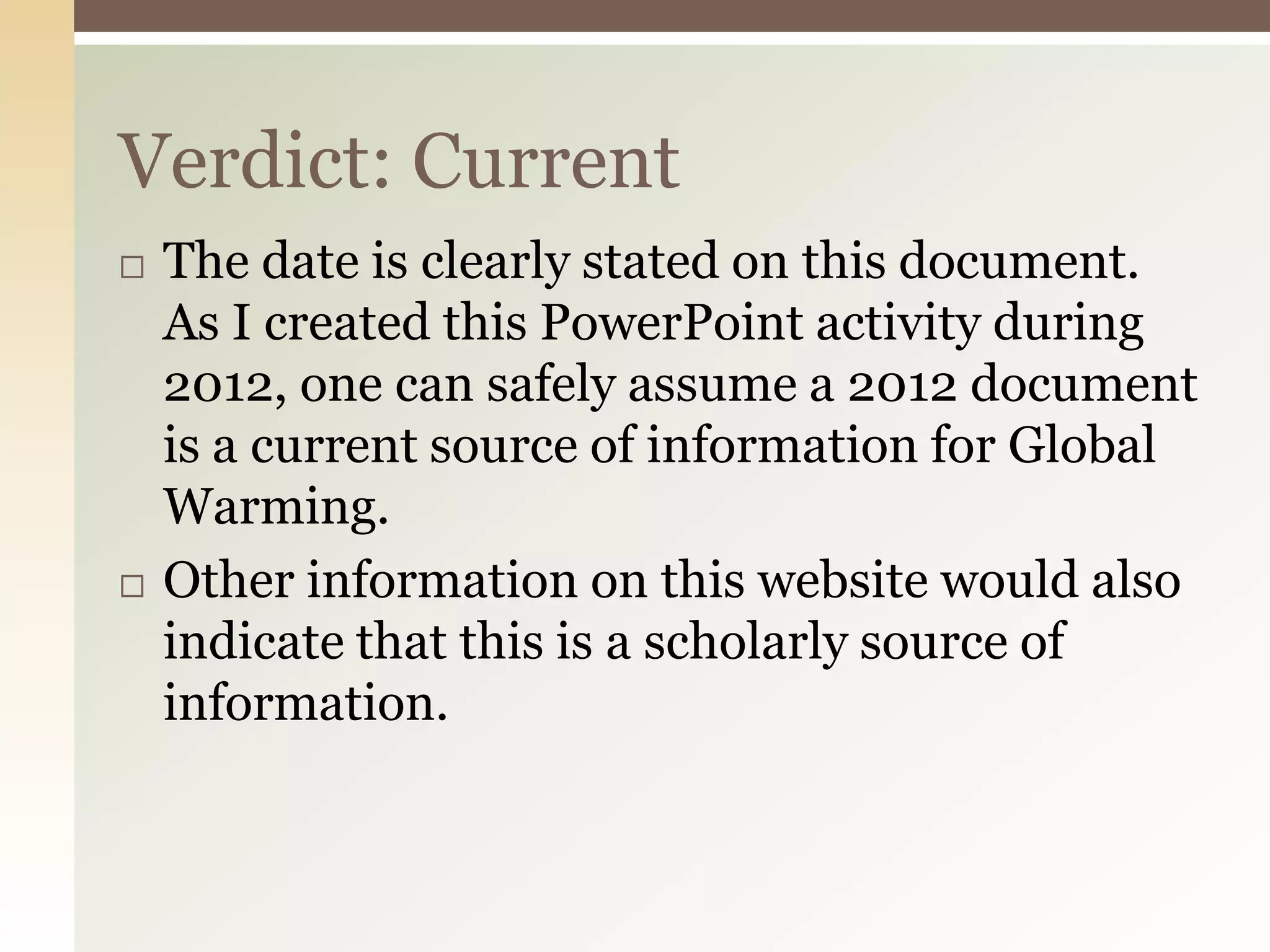 Verdict: Current
   The date is clearly stated on this document.
    As I created this PowerPoint activity during
    2012, one can safely assume a 2012 document
    is a current source of information for Global
    Warming.
   Other information on this website would also
    indicate that this is a scholarly source of
    information.
 