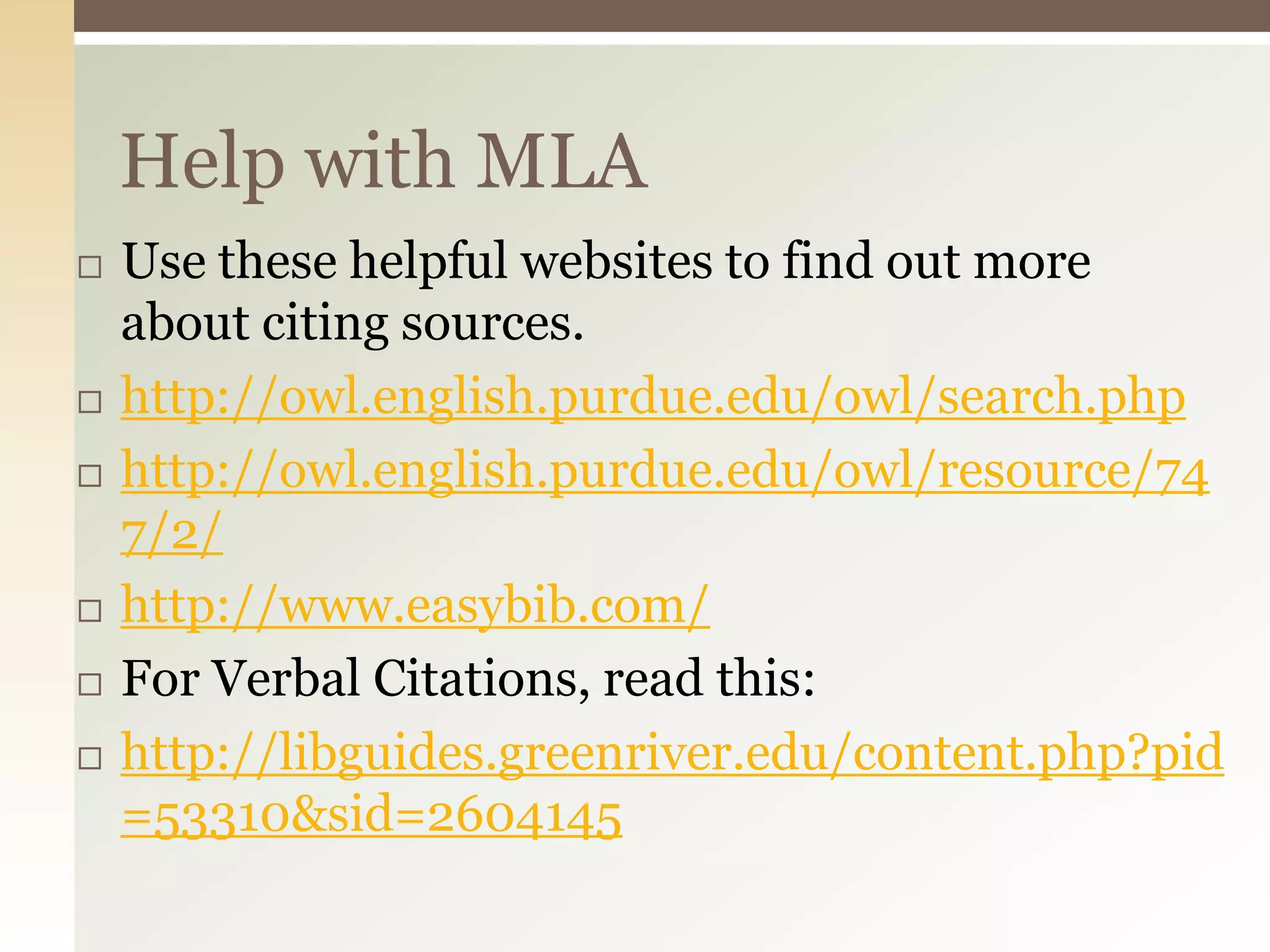 Help with MLA
   Use these helpful websites to find out more
    about citing sources.
   http://owl.english.purdue.edu/owl/search.php
   http://owl.english.purdue.edu/owl/resource/74
    7/2/
   http://www.easybib.com/
   For Verbal Citations, read this:
   http://libguides.greenriver.edu/content.php?pid
    =53310&sid=2604145
 