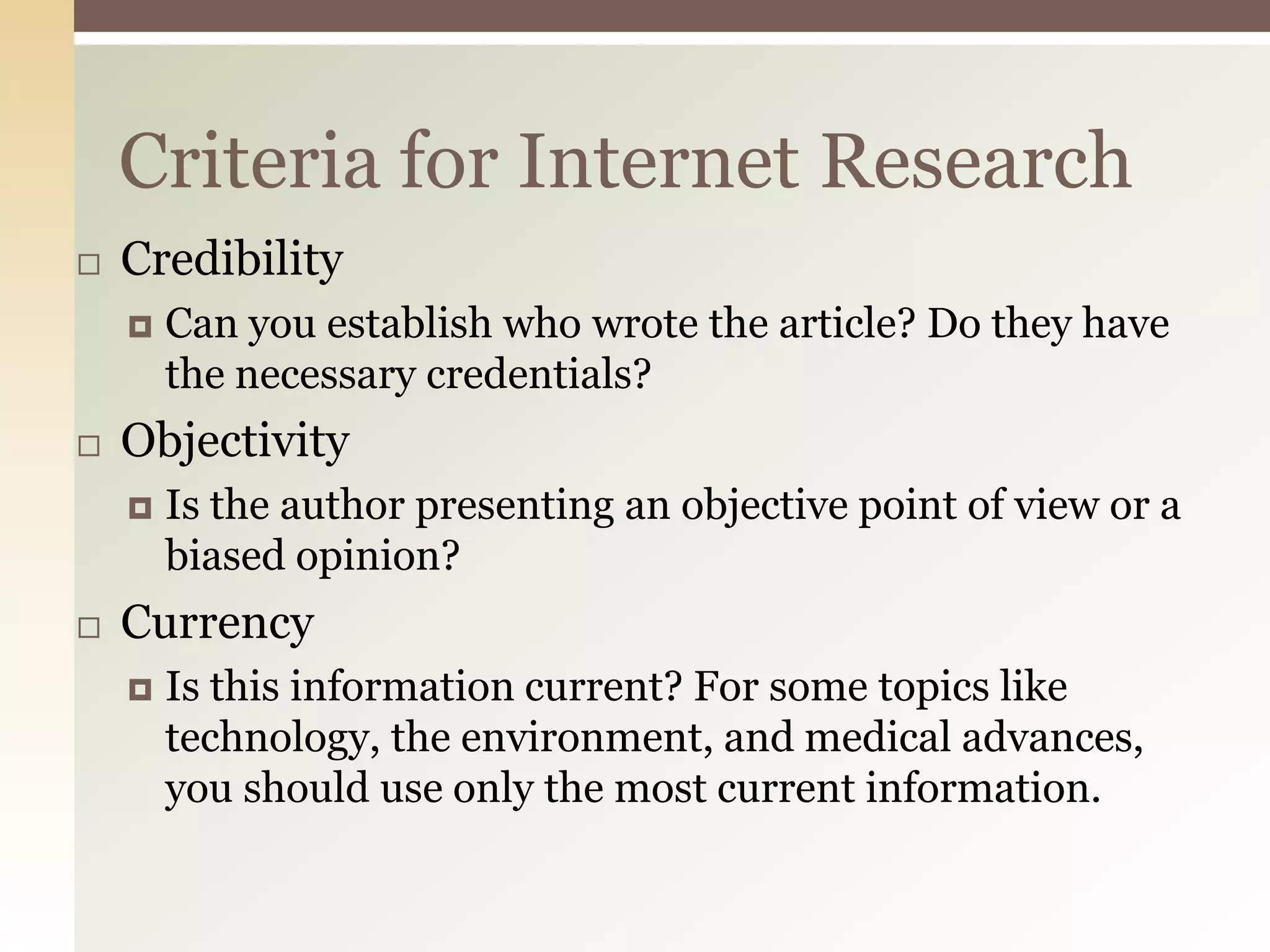 Criteria for Internet Research
   Credibility
       Can you establish who wrote the article? Do they have
        the necessary credentials?
   Objectivity
       Is the author presenting an objective point of view or a
        biased opinion?
   Currency
       Is this information current? For some topics like
        technology, the environment, and medical advances,
        you should use only the most current information.
 