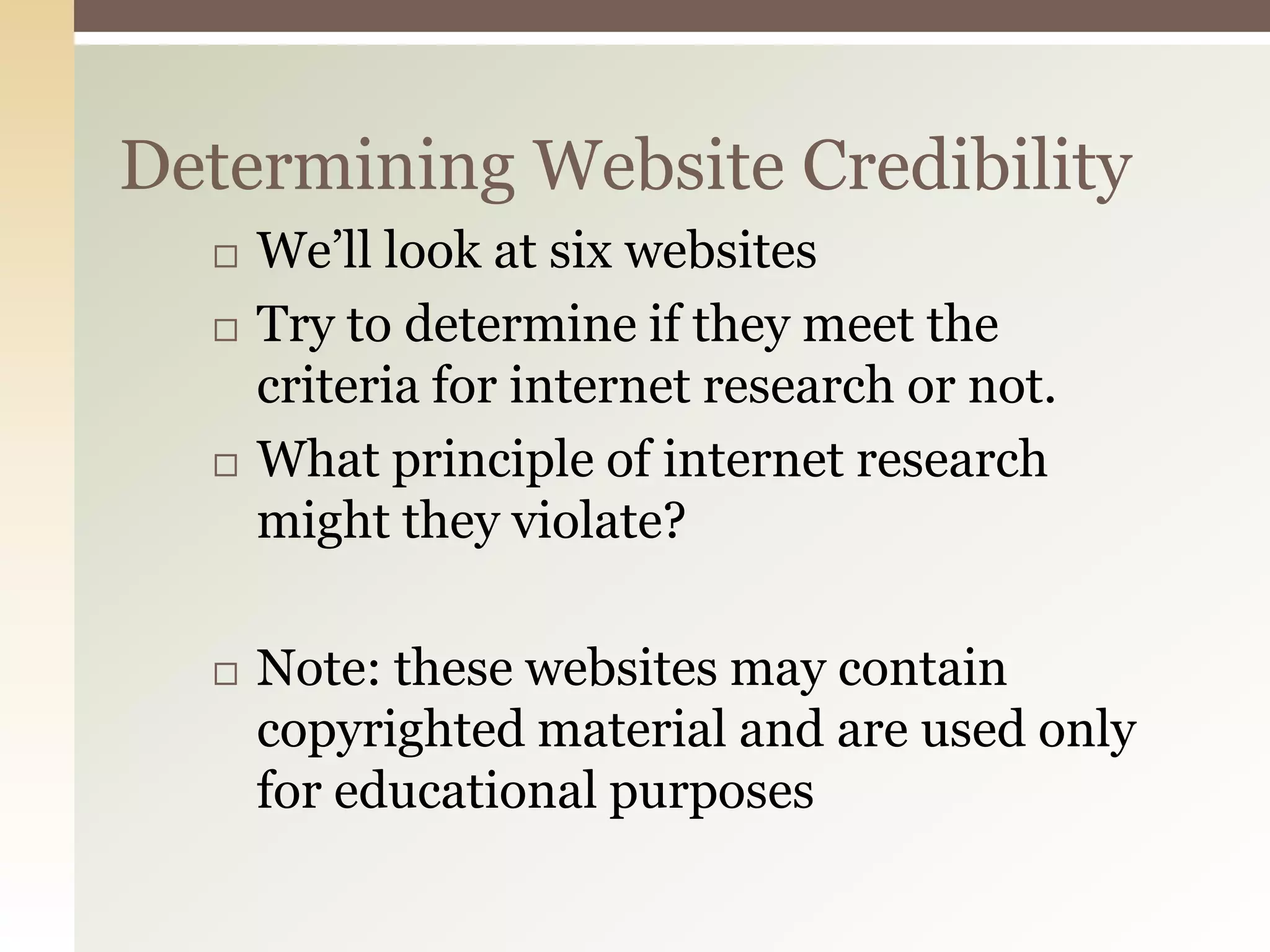 Determining Website Credibility
     We’ll look at six websites
     Try to determine if they meet the
      criteria for internet research or not.
     What principle of internet research
      might they violate?

     Note: these websites may contain
      copyrighted material and are used only
      for educational purposes
 
