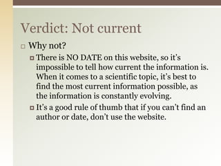 Verdict: Not current
   Why not?
     There   is NO DATE on this website, so it’s
      impossible to tell how current the information is.
      When it comes to a scientific topic, it’s best to
      find the most current information possible, as
      the information is constantly evolving.
     It’s a good rule of thumb that if you can’t find an
      author or date, don’t use the website.
 