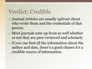 Verdict: Credible
   Journal Articles are usually upfront about
    who wrote them and the credentials of that
    person.
   Most journals note up front as well whether
    or not they are peer-reviewed and scholarly.
   If you can find all the information about the
    author and date, there’s a good chance it’s a
    credible source of information.
 
