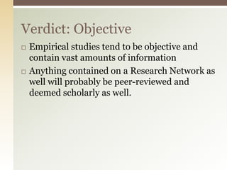 Verdict: Objective
   Empirical studies tend to be objective and
    contain vast amounts of information
   Anything contained on a Research Network as
    well will probably be peer-reviewed and
    deemed scholarly as well.
 