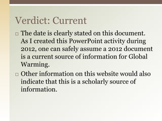 Verdict: Current
   The date is clearly stated on this document.
    As I created this PowerPoint activity during
    2012, one can safely assume a 2012 document
    is a current source of information for Global
    Warming.
   Other information on this website would also
    indicate that this is a scholarly source of
    information.
 