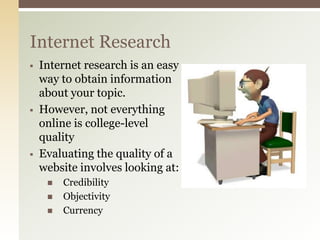 Internet Research
   Internet research is an easy
    way to obtain information
    about your topic.
   However, not everything
    online is college-level
    quality
   Evaluating the quality of a
    website involves looking at:
        Credibility
        Objectivity
        Currency
 
