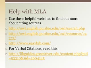 Help with MLA
   Use these helpful websites to find out more
    about citing sources.
   http://owl.english.purdue.edu/owl/search.php
   http://owl.english.purdue.edu/owl/resource/74
    7/2/
   http://www.easybib.com/
   For Verbal Citations, read this:
   http://libguides.greenriver.edu/content.php?pid
    =53310&sid=2604145
 