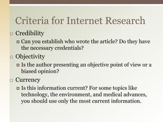 Criteria for Internet Research
   Credibility
       Can you establish who wrote the article? Do they have
        the necessary credentials?
   Objectivity
       Is the author presenting an objective point of view or a
        biased opinion?
   Currency
       Is this information current? For some topics like
        technology, the environment, and medical advances,
        you should use only the most current information.
 
