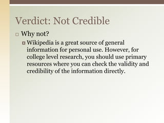 Verdict: Not Credible
   Why not?
     Wikipedia  is a great source of general
     information for personal use. However, for
     college level research, you should use primary
     resources where you can check the validity and
     credibility of the information directly.
 