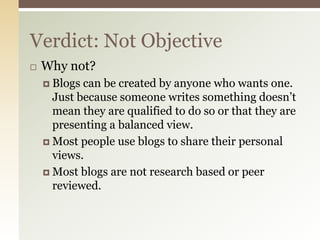 Verdict: Not Objective
   Why not?
     Blogs can be created by anyone who wants one.
      Just because someone writes something doesn’t
      mean they are qualified to do so or that they are
      presenting a balanced view.
     Most people use blogs to share their personal
      views.
     Most blogs are not research based or peer
      reviewed.
 