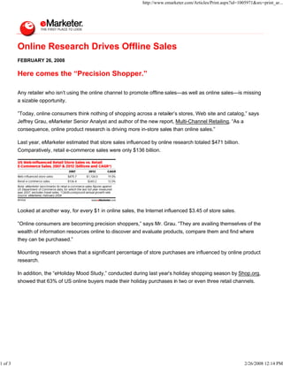http://www.emarketer.com/Articles/Print.aspx?id=1005971&src=print_ar...




         Online Research Drives Offline Sales
         FEBRUARY 26, 2008

         Here comes the “Precision Shopper.”

         Any retailer who isn’t using the online channel to promote offline sales—as well as online sales—is missing
         a sizable opportunity.

         ”Today, online consumers think nothing of shopping across a retailer’s stores, Web site and catalog,” says
         Jeffrey Grau, eMarketer Senior Analyst and author of the new report, Multi-Channel Retailing, “As a
         consequence, online product research is driving more in-store sales than online sales.”

         Last year, eMarketer estimated that store sales influenced by online research totaled $471 billion.
         Comparatively, retail e-commerce sales were only $136 billion.




         Looked at another way, for every $1 in online sales, the Internet influenced $3.45 of store sales.

         ”Online consumers are becoming precision shoppers,” says Mr. Grau. “They are availing themselves of the
         wealth of information resources online to discover and evaluate products, compare them and find where
         they can be purchased.”

         Mounting research shows that a significant percentage of store purchases are influenced by online product
         research.

         In addition, the “eHoliday Mood Study,” conducted during last year’s holiday shopping season by Shop.org,
         showed that 63% of US online buyers made their holiday purchases in two or even three retail channels.




1 of 3                                                                                                              2/26/2008 12:14 PM
 