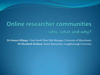 Online researcher communities - who, what and why? Dr Emma Gillaspy, Vitae North West Hub Manager, University of Manchester Dr Elizabeth Dodson, Senior Researcher, Loughborough University 
