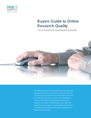 B uyers G uide to Online
      R es earch Quality
      Your Checklist for Standardizing Quality




This Online Research Buyers’ Guide provides helpful information about
how research buyers, like you, can easily and consistently implement
and enforce research standards for your online quantitative research. If
yo u are like most research buyers and work with multiple research
vendors, sample suppliers and survey platforms, following the
suggestions in this Buyers’ Guide will provide assurance that every
project you commission meets a core set of quality requirements. The
result will be more consistently accurate research results and more
confident business decisions.
 