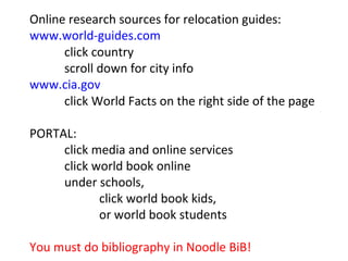 Online research sources for relocation guides: www.world-guides.com click country scroll down for city info www.cia.gov click World Facts on the right side of the page PORTAL: click media and online services click world book online under schools,  click world book kids,  or world book students You must do bibliography in Noodle BiB! 