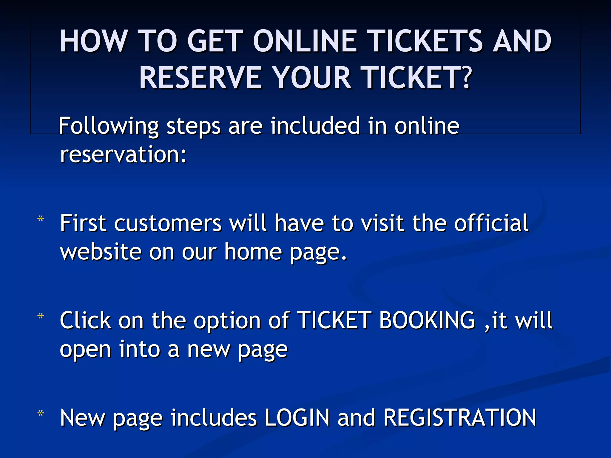 HOW TO GET ONLINE TICKETS AND
        RESERVE YOUR TICKET?
    Following steps are included in online
    reservation:

*   First customers will have to visit the official
    website on our home page. 

*   Click on the option of TICKET BOOKING ,it will
    open into a new page

*   New page includes LOGIN and REGISTRATION
 