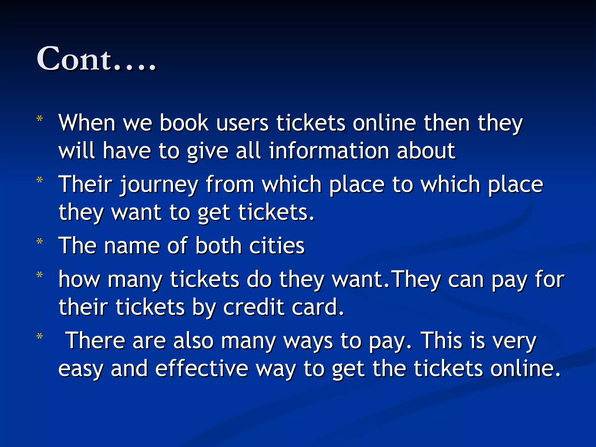 Cont….
*   When we book users tickets online then they
    will have to give all information about
*   Their journey from which place to which place
    they want to get tickets.
*   The name of both cities
*   how many tickets do they want.They can pay for
    their tickets by credit card.
*    There are also many ways to pay. This is very
    easy and effective way to get the tickets online.
 