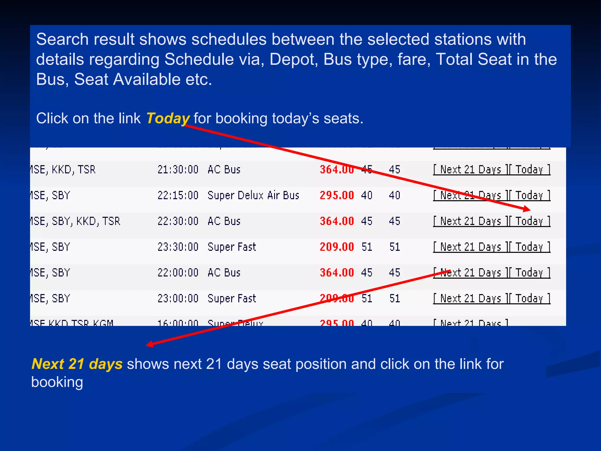 Search result shows schedules between the selected stations with
details regarding Schedule via, Depot, Bus type, fare, Total Seat in the
Bus, Seat Available etc.

Click on the link Today for booking today’s seats.




Next 21 days shows next 21 days seat position and click on the link for
booking
 