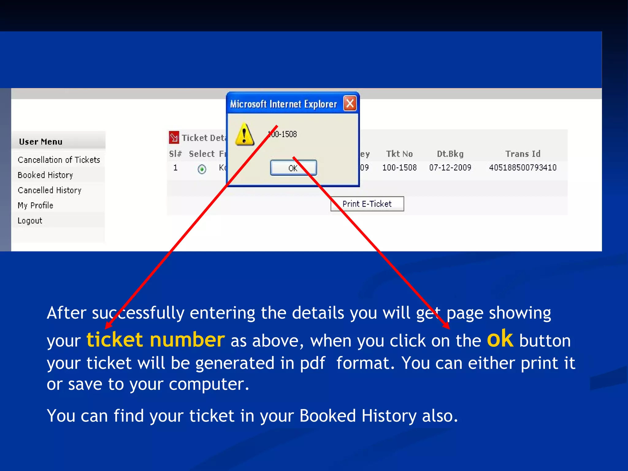 After successfully entering the details you will get page showing your
ticket number as above, when you click on the ok button your ti




     After successfully entering the details you will get page showing
     your ticket number as above, when you click on the ok button
     your ticket will be generated in pdf format. You can either print it
     or save to your computer.
     You can find your ticket in your Booked History also.
 