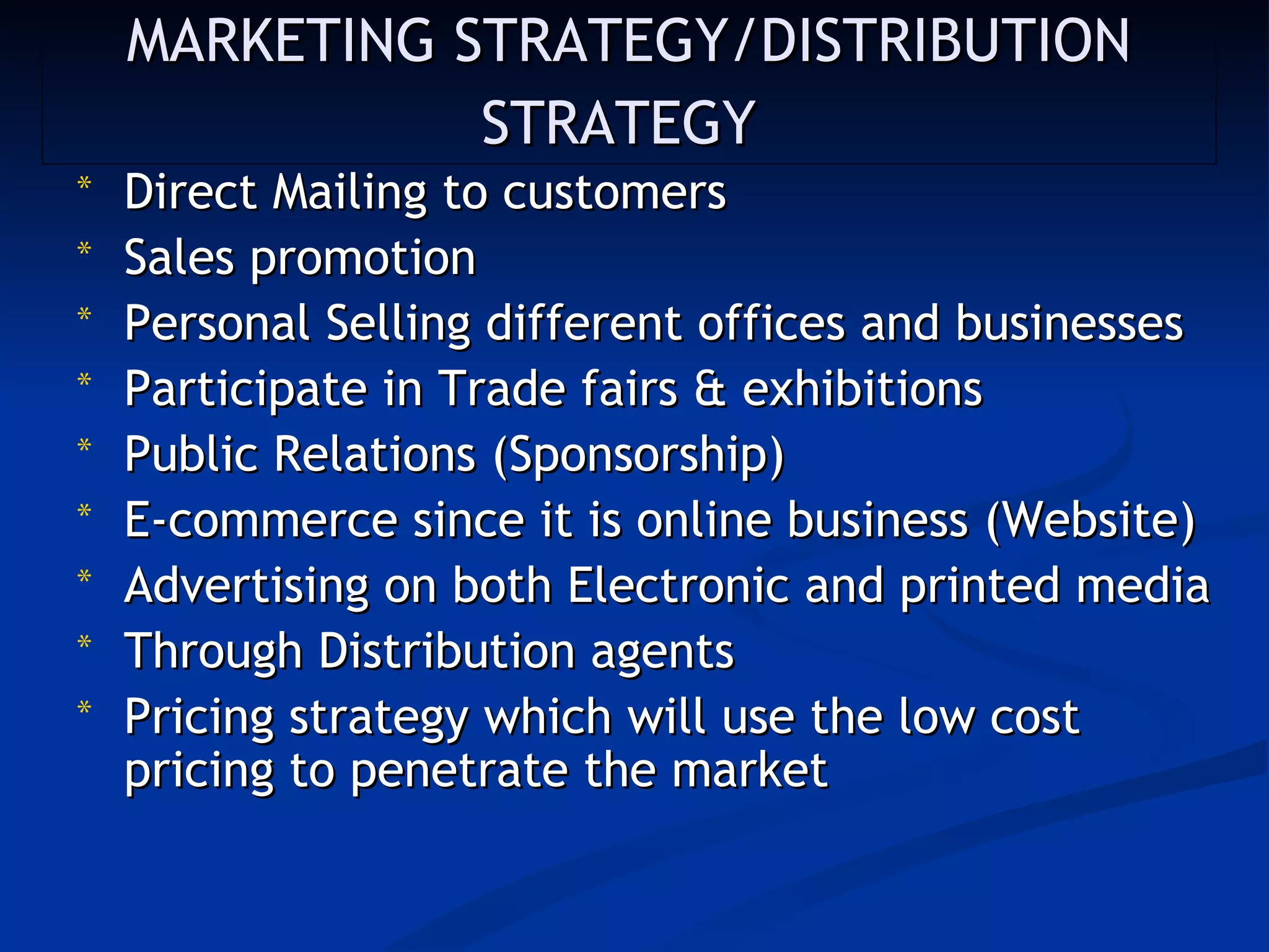 MARKETING STRATEGY/DISTRIBUTION
               STRATEGY
*   Direct Mailing to customers
*   Sales promotion
*   Personal Selling different offices and businesses
*   Participate in Trade fairs & exhibitions 
*   Public Relations (Sponsorship)
*   E-commerce since it is online business (Website)
*   Advertising on both Electronic and printed media
*   Through Distribution agents
*   Pricing strategy which will use the low cost
    pricing to penetrate the market
 