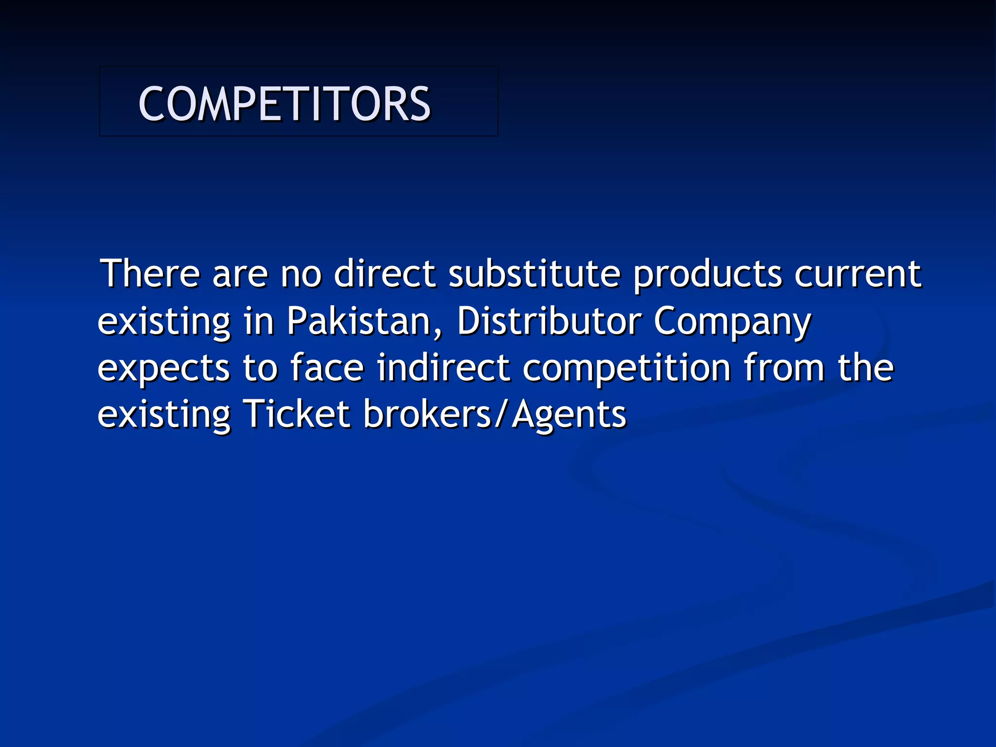 COMPETITORS


There are no direct substitute products current
existing in Pakistan, Distributor Company
expects to face indirect competition from the
existing Ticket brokers/Agents
 