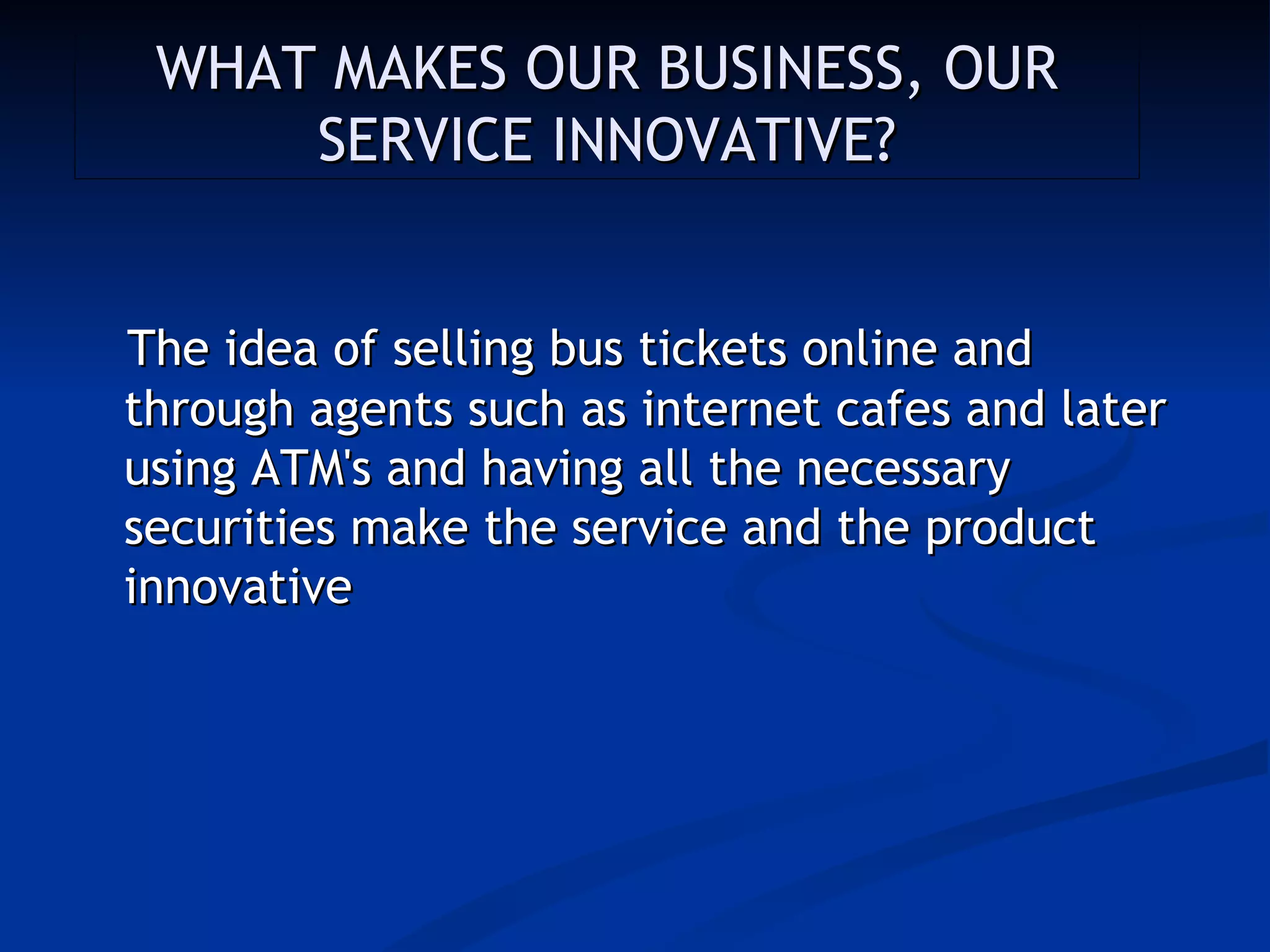 WHAT MAKES OUR BUSINESS, OUR
     SERVICE INNOVATIVE?


The idea of selling bus tickets online and
through agents such as internet cafes and later
using ATM's and having all the necessary
securities make the service and the product
innovative
 