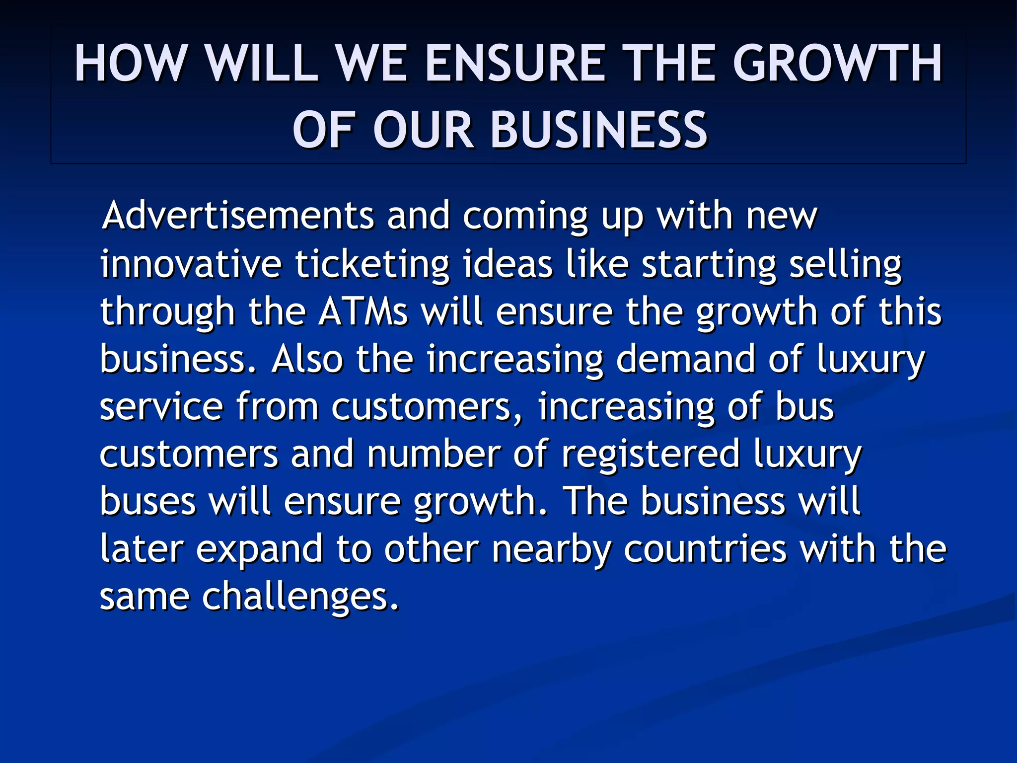 HOW WILL WE ENSURE THE GROWTH
       OF OUR BUSINESS
Advertisements and coming up with new
innovative ticketing ideas like starting selling
through the ATMs will ensure the growth of this
business. Also the increasing demand of luxury
service from customers, increasing of bus
customers and number of registered luxury
buses will ensure growth. The business will
later expand to other nearby countries with the
same challenges.
 