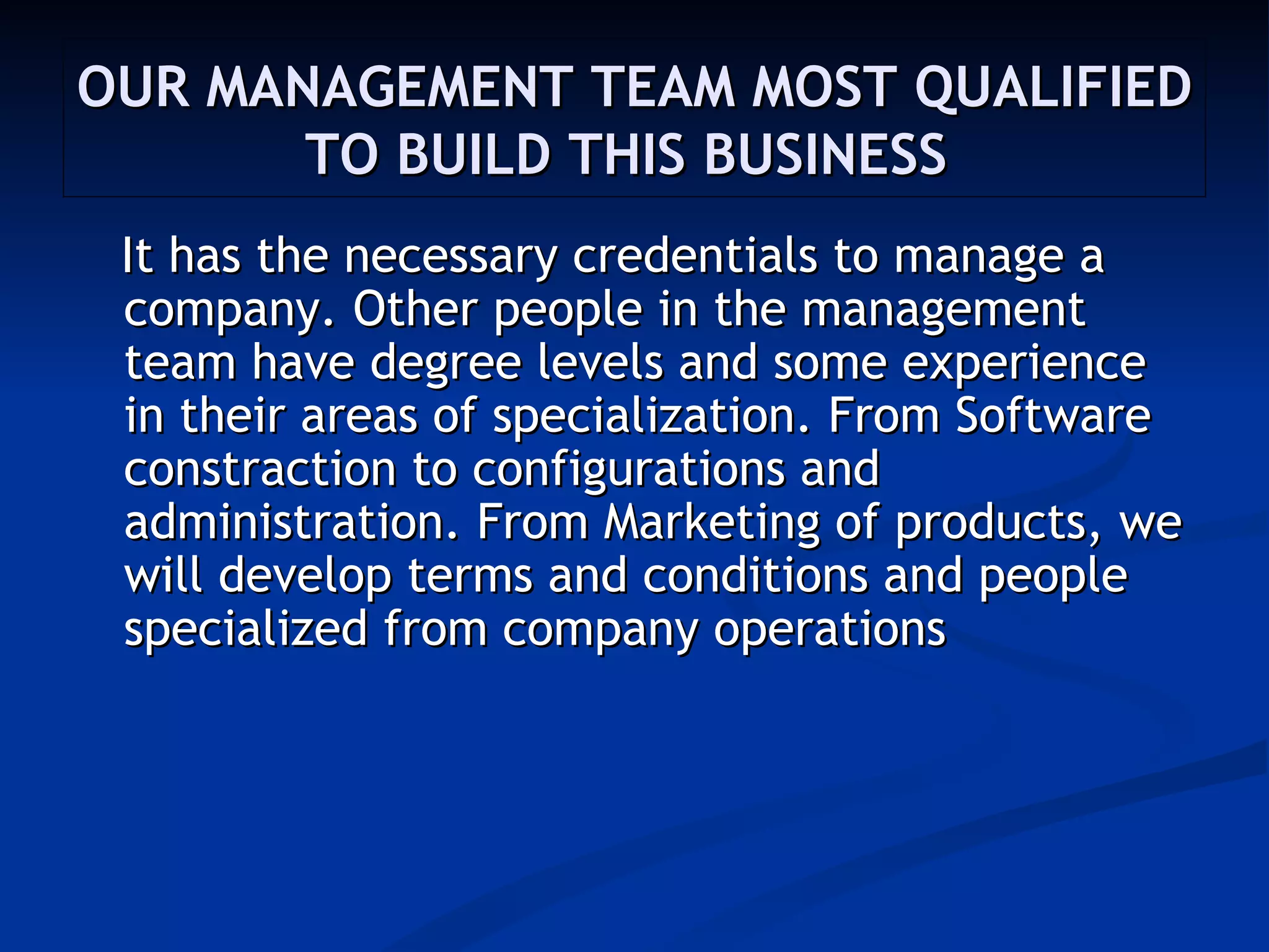 OUR MANAGEMENT TEAM MOST QUALIFIED
       TO BUILD THIS BUSINESS
 It has the necessary credentials to manage a
 company. Other people in the management
 team have degree levels and some experience
 in their areas of specialization. From Software
 constraction to configurations and
 administration. From Marketing of products, we
 will develop terms and conditions and people
 specialized from company operations
 