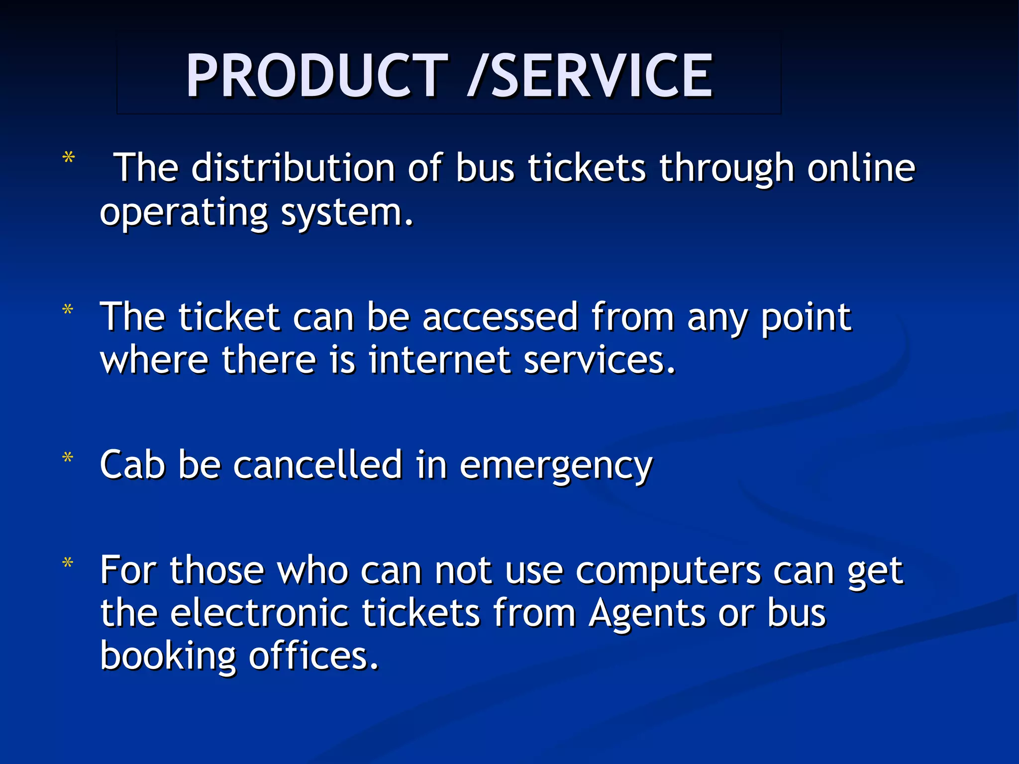 PRODUCT /SERVICE
*    The distribution of bus tickets through online
    operating system.

*   The ticket can be accessed from any point
    where there is internet services.

*   Cab be cancelled in emergency

*   For those who can not use computers can get
    the electronic tickets from Agents or bus
    booking offices.
 