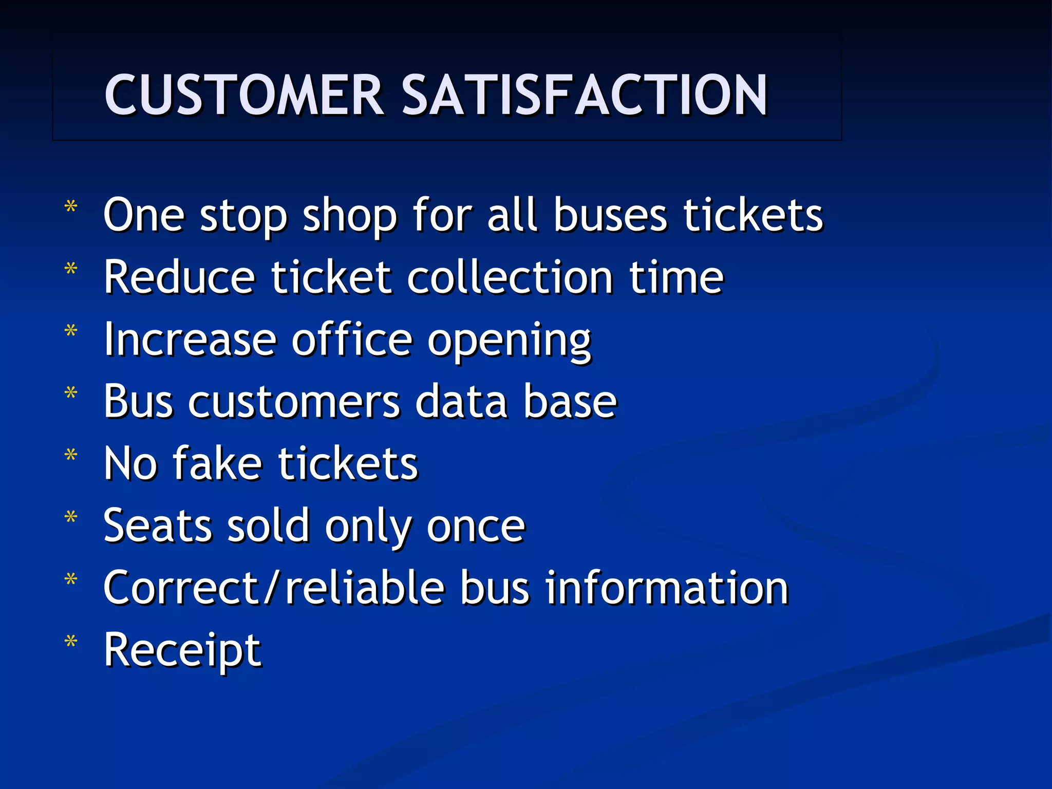 CUSTOMER SATISFACTION
*   One stop shop for all buses tickets
*   Reduce ticket collection time
*   Increase office opening 
*   Bus customers data base
*   No fake tickets 
*   Seats sold only once
*   Correct/reliable bus information
*   Receipt
 