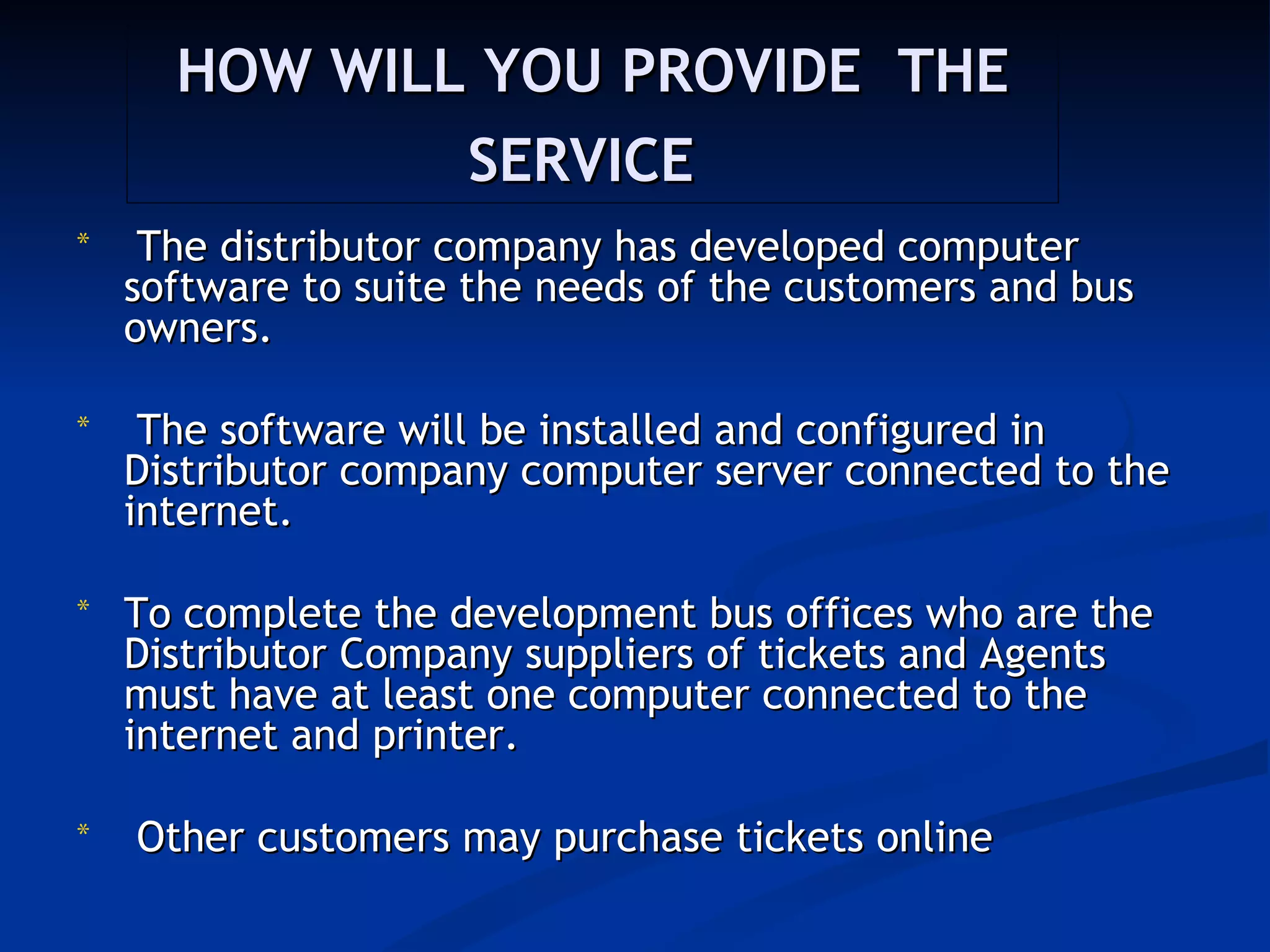 HOW WILL YOU PROVIDE THE
              SERVICE
*    The distributor company has developed computer
    software to suite the needs of the customers and bus
    owners.

*    The software will be installed and configured in
    Distributor company computer server connected to the
    internet.

*   To complete the development bus offices who are the
    Distributor Company suppliers of tickets and Agents
    must have at least one computer connected to the
    internet and printer.

*   Other customers may purchase tickets online
 