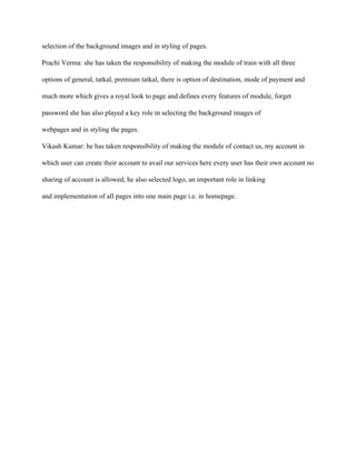 selection of the background images and in styling of pages.
Prachi Verma: she has taken the responsibility of making the module of train with all three
options of general, tatkal, premium tatkal, there is option of destination, mode of payment and
much more which gives a royal look to page and defines every features of module, forget
password she has also played a key role in selecting the background images of
webpages and in styling the pages.
Vikash Kumar: he has taken responsibility of making the module of contact us, my account in
which user can create their account to avail our services here every user has their own account no
sharing of account is allowed, he also selected logo, an important role in linking
and implementation of all pages into one main page i.e. in homepage.
 