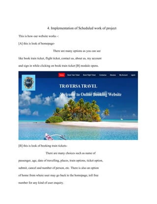 4. Implementation of Scheduled work of project
This is how our website works -:
[A] this is look of homepage-
There are many options as you can see
like book train ticket, flight ticket, contact us, about us, my account
and sign in while clicking on book train ticket [B] module opens.
[B] this is look of booking train tickets-
There are many choices such as name of
passenger, age, date of travelling, places, train options, ticket option,
submit, cancel and number of person, etc. There is also an option
of home from where user may go back to the homepage, toll free
number for any kind of user enquiry.
 