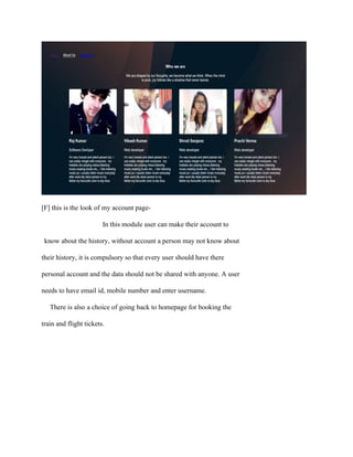 [F] this is the look of my account page-
In this module user can make their account to
know about the history, without account a person may not know about
their history, it is compulsory so that every user should have there
personal account and the data should not be shared with anyone. A user
needs to have email id, mobile number and enter username.
There is also a choice of going back to homepage for booking the
train and flight tickets.
 