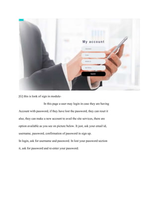 [G] this is look of sign in module-
In this page a user may login in case they are having
Account with password, if they have lost the password, they can reset it
also, they can make a new account to avail the site services, there are
option available as you see on picture below. It just, ask your email id,
username, password, confirmation of password in sign up.
In login, ask for username and password. In lost your password section
it, ask for password and re-enter your password.
 