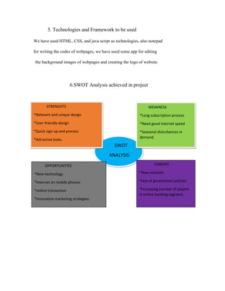 5. Technologies and Framework to be used
We have used HTML, CSS, and java script as technologies, also notepad
for writing the codes of webpages, we have used some app for editing
the background images of webpages and creating the logo of website.
6.SWOT Analysis achieved in project
SWOT
ANALYSIS
STRENGHTS
*Relevant and unique design
*User-friendly design
*Quick sign up and process
*Attractive looks.
WEAKNESS
*Long subscription process
*Need good internet speed
*Seasonal disturbances in
demand.
OPPORTUNITIES
*New technology
*Internet on mobile phones
*online transaction
*Innovation marketing strategies.
THREATS
*New entrants
*lack of government policies
*Increasing number of players
in online booking segment.
 