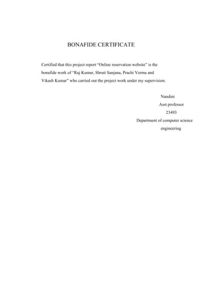 BONAFIDE CERTIFICATE
Certified that this project report “Online reservation website” is the
bonafide work of “Raj Kumar, Shruti Sanjana, Prachi Verma and
Vikash Kumar” who carried out the project work under my supervision.
Nandini
Asst professor
23493
Department of computer science
engineering
 