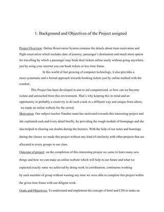 1. Background and Objectives of the Project assigned
Project Overview: Online Reservation System contains the details about train reservation and
flight reservation which includes date of journey, passenger’s destination and much more option
for travelling by which a passenger may book their tickets online easily without going anywhere,
just by using your internet you can book tickets in less time frame.
In this world of fast growing of computer technology, it also provides a
more systematic and a formal approach towards booking tickets just by online method with the
comfort.
This Project has been developed in aim to aid computerized, so how can we become
isolate and untouched from this environment. That’s why keeping this in mind and an
opportunity or probably a creativity to do such a task in a different way and unique from others,
we made an online website for the crowd.
Motivation: Our subject teacher Nandini mam has motivated towards this interesting project and
she explained each and every detail briefly, by providing the rough module of homepage and she
also helped in clearing our doubts during the lectures. With the help of our notes and learnings
during the classes we made this project without any kind of similarity with other projects that are
allocated to every groups in our class.
Outcome of project: on the completion of this interesting project we came to learn many new
things and how we can make an online website which will help in our future and what we
expected exactly same we achieved by doing work in coordination, continuous working
by each member of group without wasting any time we were able to complete this project within
the given time frame with our diligent work.
Goals and Objectives: To understand and implement the concept of html and CSS to make an
 