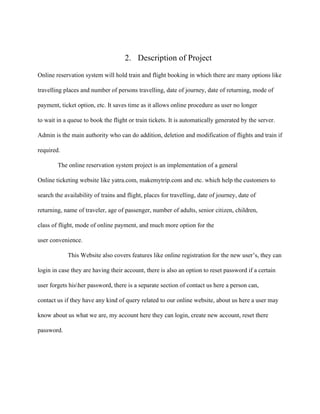 2. Description of Project
Online reservation system will hold train and flight booking in which there are many options like
travelling places and number of persons travelling, date of journey, date of returning, mode of
payment, ticket option, etc. It saves time as it allows online procedure as user no longer
to wait in a queue to book the flight or train tickets. It is automatically generated by the server.
Admin is the main authority who can do addition, deletion and modification of flights and train if
required.
The online reservation system project is an implementation of a general
Online ticketing website like yatra.com, makemytrip.com and etc. which help the customers to
search the availability of trains and flight, places for travelling, date of journey, date of
returning, name of traveler, age of passenger, number of adults, senior citizen, children,
class of flight, mode of online payment, and much more option for the
user convenience.
This Website also covers features like online registration for the new user’s, they can
login in case they are having their account, there is also an option to reset password if a certain
user forgets hisher password, there is a separate section of contact us here a person can,
contact us if they have any kind of query related to our online website, about us here a user may
know about us what we are, my account here they can login, create new account, reset there
password.
 