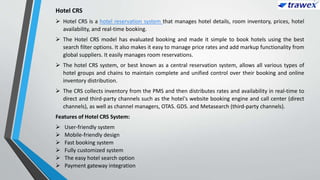 Hotel CRS
 Hotel CRS is a hotel reservation system that manages hotel details, room inventory, prices, hotel
availability, and real-time booking.
 The Hotel CRS model has evaluated booking and made it simple to book hotels using the best
search filter options. It also makes it easy to manage price rates and add markup functionality from
global suppliers. It easily manages room reservations.
 The hotel CRS system, or best known as a central reservation system, allows all various types of
hotel groups and chains to maintain complete and unified control over their booking and online
inventory distribution.
 The CRS collects inventory from the PMS and then distributes rates and availability in real-time to
direct and third-party channels such as the hotel's website booking engine and call center (direct
channels), as well as channel managers, OTAS. GDS. and Metasearch (third-party channels).
Features of Hotel CRS System:
 User-friendly system
 Mobile-friendly design
 Fast booking system
 Fully customized system
 The easy hotel search option
 Payment gateway integration
 