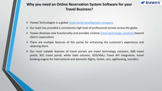 Why you need an Online Reservation System Software for your
Travel Business?
 Trawex Technologies is a global travel portal development company.
 Our team has provided a consistently high level of professional service across the globe.
 Trawex develops new functionality and provides creative travel technology solutions beyond
client's expectation.
 There are multiple features of this portal for enhancing the customer's experience and
retaining them.
 Our most notable features of travel portals are travel technology solutions, B2B travel
portal, B2C travel portal, white label solution, GDS/XML/ Travel API integration, travel
booking engine for international and domestic flights, hotels, cars, sightseeing, transfers.
 