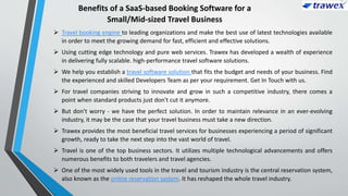 Benefits of a SaaS-based Booking Software for a
Small/Mid-sized Travel Business
 Travel booking engine to leading organizations and make the best use of latest technologies available
in order to meet the growing demand for fast, efficient and effective solutions.
 Using cutting edge technology and pure web services. Trawex has developed a wealth of experience
in delivering fully scalable. high-performance travel software solutions.
 We help you establish a travel software solution that fits the budget and needs of your business. Find
the experienced and skilled Developers Team as per your requirement. Get In Touch with us.
 For travel companies striving to innovate and grow in such a competitive industry, there comes a
point when standard products just don't cut it anymore.
 But don't worry - we have the perfect solution. In order to maintain relevance in an ever-evolving
industry, it may be the case that your travel business must take a new direction.
 Trawex provides the most beneficial travel services for businesses experiencing a period of significant
growth, ready to take the next step into the vast world of travel.
 Travel is one of the top business sectors. It utilizes multiple technological advancements and offers
numerous benefits to both travelers and travel agencies.
 One of the most widely used tools in the travel and tourism industry is the central reservation system,
also known as the online reservation system. It has reshaped the whole travel industry.
 