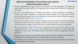 What are the benefits of Central Reservation System,
Online Reservation System?
 There are huge benefits to using a CRS that travel agencies can take advantage of. The impacts of
central reservation systems (CRS) in the hospitality industry extend beyond efficiency in booking and
reservation.
 The CRS, in its simplest form, is a database that allows a tourism organization to manage its
inventory and make it available to its distribution channel partners. The rapid growth in both
tourism demand and supply over the last decades has shown that the tourism industry can only be
accomplished by powerful software applications.
 Airlines were the pioneers of this innovation, although international hotel chains and tour operators
realized the importance and then adapted centralized reservation systems. The need for CRSs arises
from the demand and supply, as well as the tourism industry's growth over the last few decades.
 CRSs meet consumers' needs for easy access to transparent and easy-to-compare data on a wide
range of destinations, holiday packages, travel, lodging, and leisure services, the actual prices, and
availability of such services. The tourism industry uses CRS for inventory management and power
distribution.
 CRSs are used to endorse and control the major growth of tourism companies and destinations
worldwide and can be explained as the "circulation system" of the tourism product.
 CRSs enable tourism companies to control, promote and sell their products globally, thus allowing
them to maximize their occupancy
 