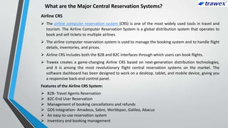 What are the Major Central Reservation Systems?
Airline CRS
 The airline computer reservation system (CRS) is one of the most widely used tools in travel and
tourism. The Airline Computer Reservation System is a global distribution system that operates to
book and sell tickets to multiple airlines.
 The airline computer reservation system is used to manage the booking system and to handle flight
details, inventories, and prices.
 Airline CRS Includes both the B2B and B2C interfaces through which users can book flights.
 Trawex creates a game-changing Airline CRS based on next-generation distribution technologies,
and it is among the most revolutionary flight central reservation systems on the market. The
software dashboard has been designed to work on a desktop. tablet, and mobile device, giving you
a responsive back-end control panel.
Features of the Airline CRS System:
 B2B- Travel Agents Reservation
 B2C-End User Reservation
 Management of booking cancellations and refunds
 GDS Integration- Amadeus, Sabre, Worldspan, Galileo, Abacus
 An easy-to-use reservation system
 Inventory and booking management
 