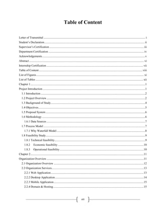 viii
Table of Content
Letter of Transmittal ............................................................................................................................................ i
Student’s Declaration.......................................................................................................................................... ii
Supervisor’s Certification.................................................................................................................................. iii
Department Certification ................................................................................................................................... iv
Acknowledgements..............................................................................................................................................v
Abstract.............................................................................................................................................................. vi
Internship Certification..................................................................................................................................... vii
Table of Content .............................................................................................................................................. viii
List of Figures.................................................................................................................................................... xi
List of Tables .................................................................................................................................................... xii
Chapter 1..............................................................................................................................................................1
Project Introduction .............................................................................................................................................1
1.1 Introduction................................................................................................................................................2
1.2 Project Overview........................................................................................................................................2
1.3 Background of Study..................................................................................................................................4
1.4 Objectives...................................................................................................................................................5
1.5 Proposal System.........................................................................................................................................6
1.6 Methodology ..............................................................................................................................................6
1.6.1 Data Sources........................................................................................................................................7
1.7 Process Model ............................................................................................................................................7
1.7.1 Why Waterfall Model..........................................................................................................................8
1.8 Feasibility Study.........................................................................................................................................9
1.8.1 Technical feasibility.............................................................................................................................9
1.8.2 Economic feasibility ......................................................................................................................10
1.8.3 Operational feasibility....................................................................................................................10
Chapter 2............................................................................................................................................................11
Organization Overview......................................................................................................................................11
2.1 Organization Overview ............................................................................................................................12
2.2 Organization Services...............................................................................................................................13
2.2.1 Web Application................................................................................................................................13
2.2.2 Desktop Application..........................................................................................................................14
2.2.3 Mobile Application............................................................................................................................15
2.2.4 Domain & Hosting.............................................................................................................................15
 