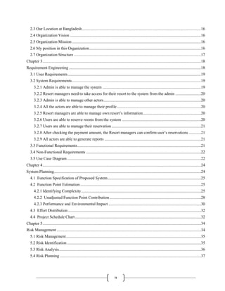 ix
2.3 Our Location at Bangladesh.....................................................................................................................16
2.4 Organization Vision .................................................................................................................................16
2.5 Organization Mission ...............................................................................................................................16
2.6 My position in this Organization..............................................................................................................16
2.7 Organization Structure .............................................................................................................................17
Chapter 3............................................................................................................................................................18
Requirement Engineering ..................................................................................................................................18
3.1 User Requirements ...................................................................................................................................19
3.2 System Requirements...............................................................................................................................19
3.2.1 Admin is able to manage the system .................................................................................................19
3.2.2 Resort managers need to take access for their resort to the system from the admin .........................20
3.2.3 Admin is able to manage other actors................................................................................................20
3.2.4 All the actors are able to manage their profile...................................................................................20
3.2.5 Resort managers are able to manage own resort’s information.........................................................20
3.2.6 Users are able to reserve rooms from the system ..............................................................................20
3.2.7 Users are able to manage their reservation ........................................................................................21
3.2.8 After checking the payment amount, the Resort managers can confirm user’s reservations ............21
3.2.9 All actors are able to generate reports ...............................................................................................21
3.3 Functional Requirements..........................................................................................................................21
3.4 Non-Functional Requirements .................................................................................................................22
3.5 Use Case Diagram....................................................................................................................................22
Chapter 4............................................................................................................................................................24
System Planning.................................................................................................................................................24
4.1 Function Specification of Proposed System............................................................................................25
4.2 Function Point Estimation.......................................................................................................................25
4.2.1 Identifying Complexity......................................................................................................................25
4.2.2 Unadjusted Function Point Contribution..........................................................................................28
4.2.3 Performance and Environmental Impact ...........................................................................................30
4.3 Effort Distribution...................................................................................................................................32
4.4 Project Schedule Chart............................................................................................................................32
Chapter 5............................................................................................................................................................34
Risk Management ..............................................................................................................................................34
5.1 Risk Management.....................................................................................................................................35
5.2 Risk Identification....................................................................................................................................35
5.3 Risk Analysis............................................................................................................................................36
5.4 Risk Planning ...........................................................................................................................................37
 