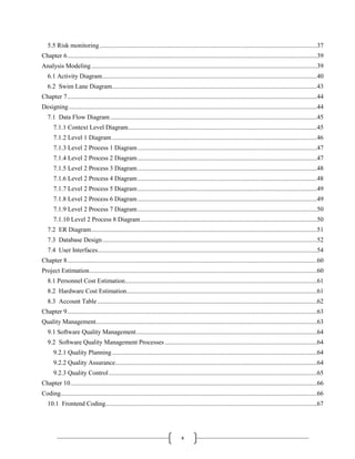 x
5.5 Risk monitoring........................................................................................................................................37
Chapter 6............................................................................................................................................................39
Analysis Modeling.............................................................................................................................................39
6.1 Activity Diagram......................................................................................................................................40
6.2 Swim Lane Diagram................................................................................................................................43
Chapter 7............................................................................................................................................................44
Designing...........................................................................................................................................................44
7.1 Data Flow Diagram .................................................................................................................................45
7.1.1 Context Level Diagram......................................................................................................................45
7.1.2 Level 1 Diagram ................................................................................................................................46
7.1.3 Level 2 Process 1 Diagram................................................................................................................47
7.1.4 Level 2 Process 2 Diagram................................................................................................................47
7.1.5 Level 2 Process 3 Diagram................................................................................................................48
7.1.6 Level 2 Process 4 Diagram................................................................................................................48
7.1.7 Level 2 Process 5 Diagram................................................................................................................49
7.1.8 Level 2 Process 6 Diagram................................................................................................................49
7.1.9 Level 2 Process 7 Diagram................................................................................................................50
7.1.10 Level 2 Process 8 Diagram..............................................................................................................50
7.2 ER Diagram.............................................................................................................................................51
7.3 Database Design......................................................................................................................................52
7.4 User Interfaces.........................................................................................................................................54
Chapter 8............................................................................................................................................................60
Project Estimation..............................................................................................................................................60
8.1 Personnel Cost Estimation........................................................................................................................61
8.2 Hardware Cost Estimation.......................................................................................................................61
8.3 Account Table .........................................................................................................................................62
Chapter 9............................................................................................................................................................63
Quality Management..........................................................................................................................................63
9.1 Software Quality Management.................................................................................................................64
9.2 Software Quality Management Processes ...............................................................................................64
9.2.1 Quality Planning................................................................................................................................64
9.2.2 Quality Assurance..............................................................................................................................64
9.2.3 Quality Control..................................................................................................................................65
Chapter 10..........................................................................................................................................................66
Coding................................................................................................................................................................66
10.1 Frontend Coding....................................................................................................................................67
 