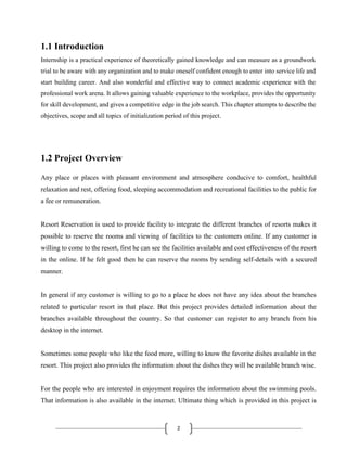 2
1.1 Introduction
Internship is a practical experience of theoretically gained knowledge and can measure as a groundwork
trial to be aware with any organization and to make oneself confident enough to enter into service life and
start building career. And also wonderful and effective way to connect academic experience with the
professional work arena. It allows gaining valuable experience to the workplace, provides the opportunity
for skill development, and gives a competitive edge in the job search. This chapter attempts to describe the
objectives, scope and all topics of initialization period of this project.
1.2 Project Overview
Any place or places with pleasant environment and atmosphere conducive to comfort, healthful
relaxation and rest, offering food, sleeping accommodation and recreational facilities to the public for
a fee or remuneration.
Resort Reservation is used to provide facility to integrate the different branches of resorts makes it
possible to reserve the rooms and viewing of facilities to the customers online. If any customer is
willing to come to the resort, first he can see the facilities available and cost effectiveness of the resort
in the online. If he felt good then he can reserve the rooms by sending self-details with a secured
manner.
In general if any customer is willing to go to a place he does not have any idea about the branches
related to particular resort in that place. But this project provides detailed information about the
branches available throughout the country. So that customer can register to any branch from his
desktop in the internet.
Sometimes some people who like the food more, willing to know the favorite dishes available in the
resort. This project also provides the information about the dishes they will be available branch wise.
For the people who are interested in enjoyment requires the information about the swimming pools.
That information is also available in the internet. Ultimate thing which is provided in this project is
 