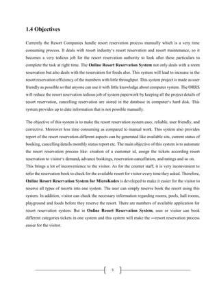 5
1.4 Objectives
Currently the Resort Companies handle resort reservation process manually which is a very time
consuming process. It deals with resort industry‘s resort reservation and resort maintenance, so it
becomes a very tedious job for the resort reservation authority to look after these particulars to
complete the task at right time. The Online Resort Reservation System not only deals with a room
reservation but also deals with the reservation for foods also. This system will lead to increase in the
resort reservation efficiency of the members with little throughput. This system project is made as user
friendly as possible so that anyone can use it with little knowledge about computer system. The ORRS
will reduce the resort reservation tedious job of system paperwork by keeping all the project details of
resort reservation, cancelling reservation are stored in the database in computer‘s hard disk. This
system provides up to date information that is not possible manually.
The objective of this system is to make the resort reservation system easy, reliable, user friendly, and
corrective. Moreover less time consuming as compared to manual work. This system also provides
report of the resort reservation different aspects can be generated like available sits, current status of
booking, cancelling details monthly status report etc. The main objective of this system is to automate
the resort reservation process like- creation of a customer id, assign the tickets according resort
reservation to visitor‘s demand, advance bookings, reservation cancellation, and ratings and so on.
This brings a lot of inconvenience to the visitor. As for the counter staff, it is very inconvenient to
refer the reservation book to check for the available resort for visitor every time they asked. Therefore,
Online Resort Reservation System for MicroKodes is developed to make it easier for the visitor to
reserve all types of resorts into one system. The user can simply reserve book the resort using this
system. In addition, visitor can check the necessary information regarding rooms, pools, hall rooms,
playground and foods before they reserve the resort. There are numbers of available application for
resort reservation system. But in Online Resort Reservation System, user or visitor can book
different categories tickets in one system and this system will make the ―resort reservation process
easier for the visitor.
 