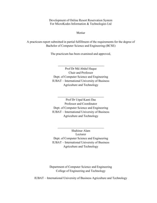ii
Development of Online Resort Reservation System
For MicroKodes Information & Technologies Ltd
Motiur
A practicum report submitted in partial fulfillment of the requirements for the degree of
Bachelor of Computer Science and Engineering (BCSE)
The practicum has been examined and approved,
______________________________
Prof Dr Md Abdul Haque
Chair and Professor
Dept. of Computer Science and Engineering
IUBAT – International University of Business
Agriculture and Technology
______________________________
Prof Dr Utpal Kanti Das
Professor and Coordinator
Dept. of Computer Science and Engineering
IUBAT – International University of Business
Agriculture and Technology
______________________________
Shahinur Alam
Lecturer
Dept. of Computer Science and Engineering
IUBAT – International University of Business
Agriculture and Technology
Department of Computer Science and Engineering
College of Engineering and Technology
IUBAT – International University of Business Agriculture and Technology
 