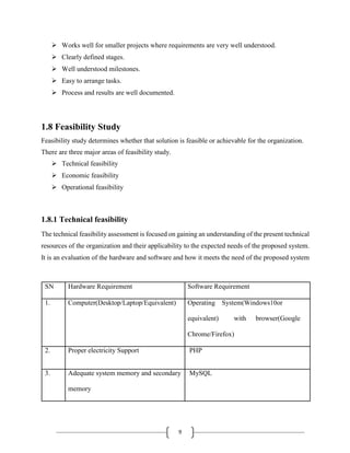 9
 Works well for smaller projects where requirements are very well understood.
 Clearly defined stages.
 Well understood milestones.
 Easy to arrange tasks.
 Process and results are well documented.
1.8 Feasibility Study
Feasibility study determines whether that solution is feasible or achievable for the organization.
There are three major areas of feasibility study.
 Technical feasibility
 Economic feasibility
 Operational feasibility
1.8.1 Technical feasibility
The technical feasibility assessment is focused on gaining an understanding of the present technical
resources of the organization and their applicability to the expected needs of the proposed system.
It is an evaluation of the hardware and software and how it meets the need of the proposed system
SN Hardware Requirement Software Requirement
1. Computer(Desktop/Laptop/Equivalent) Operating System(Windows10or
equivalent) with browser(Google
Chrome/Firefox)
2. Proper electricity Support PHP
3. Adequate system memory and secondary MySQL
memory
 